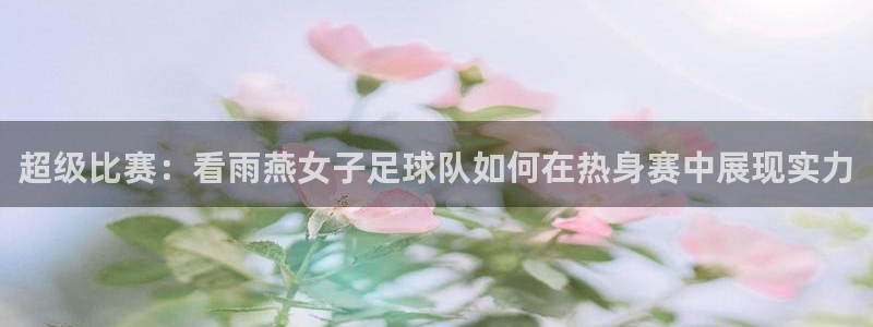 超级比赛：看雨燕女子足球队如何在热身赛中展现实力